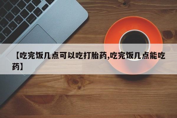 卖打胎药流产药微信【吃完饭几点可以吃打胎药,吃完饭几点能吃药】