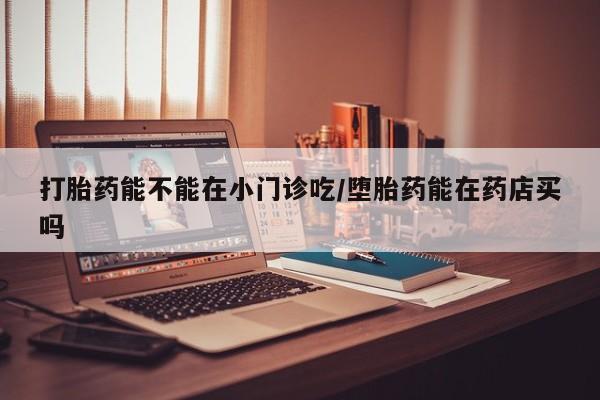 卖打胎药流产药微信打胎药能不能在小门诊吃/堕胎药能在药店买吗