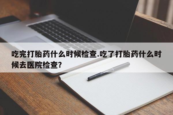 卖打胎药流产药微信吃完打胎药什么时候检查.吃了打胎药什么时候去医院检查？