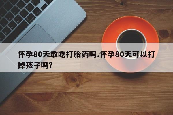 卖打胎药流产药微信怀孕80天敢吃打胎药吗.怀孕80天可以打掉孩子吗？