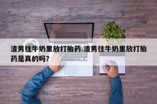 卖打胎药流产药微信渣男往牛奶里放打胎药.渣男往牛奶里放打胎药是真的吗？