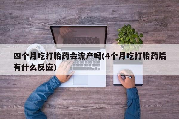 卖打胎药流产药微信四个月吃打胎药会流产吗(4个月吃打胎药后有什么反应)