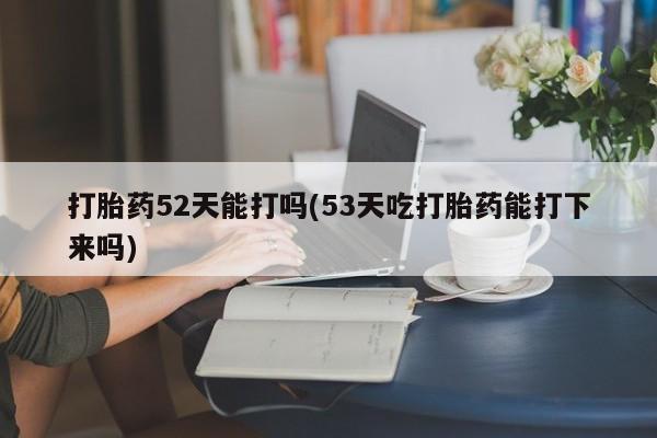 卖打胎药流产药微信打胎药52天能打吗(53天吃打胎药能打下来吗)
