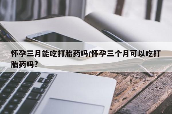 卖打胎药流产药微信怀孕三月能吃打胎药吗/怀孕三个月可以吃打胎药吗?