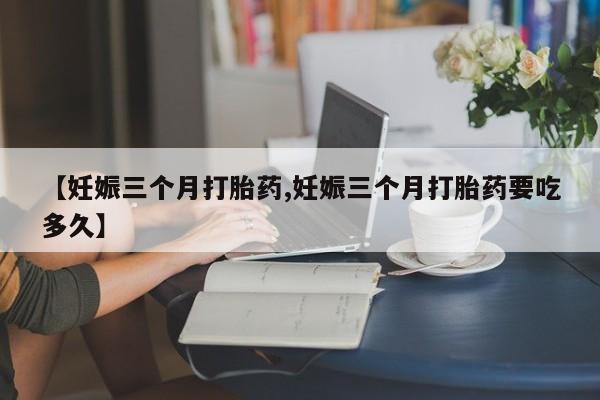 卖打胎药流产药微信【妊娠三个月打胎药,妊娠三个月打胎药要吃多久】