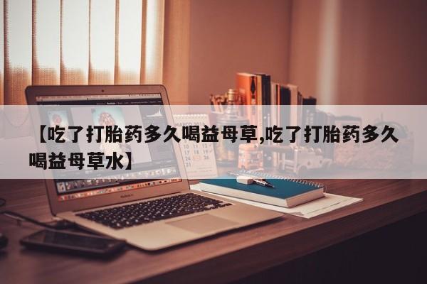 卖打胎药流产药微信【吃了打胎药多久喝益母草,吃了打胎药多久喝益母草水】