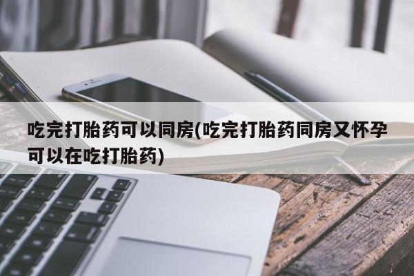 卖打胎药流产药微信吃完打胎药可以同房(吃完打胎药同房又怀孕可以在吃打胎药)