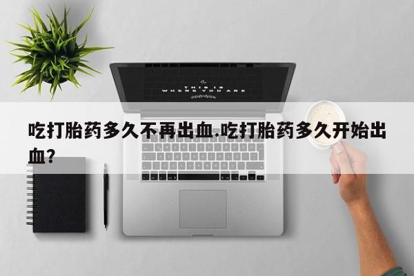 卖打胎药流产药微信吃打胎药多久不再出血.吃打胎药多久开始出血？