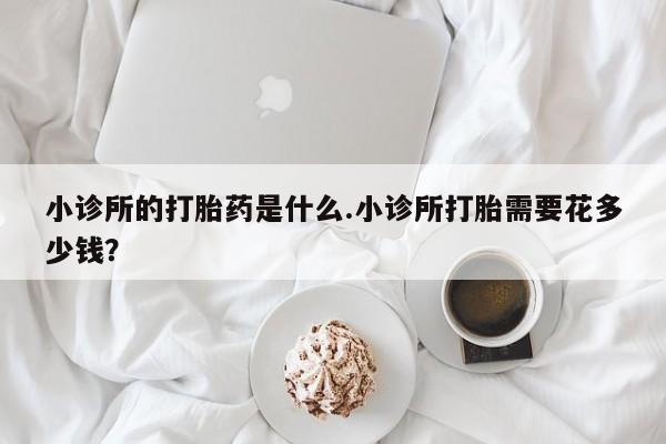 卖打胎药流产药微信小诊所的打胎药是什么.小诊所打胎需要花多少钱？