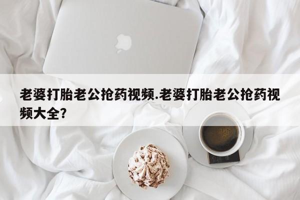 卖打胎药流产药微信老婆打胎老公抢药视频.老婆打胎老公抢药视频大全？