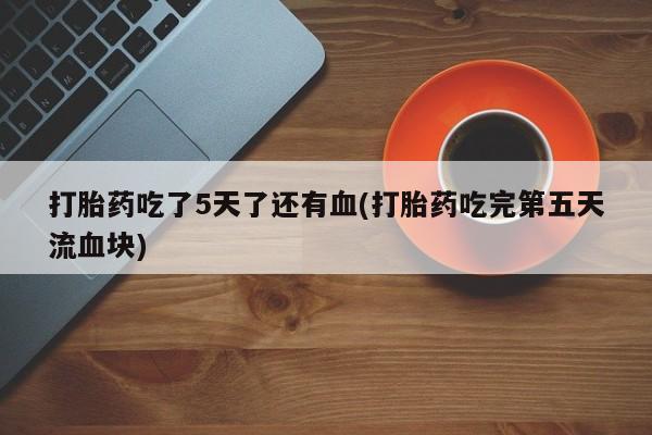 卖打胎药流产药微信打胎药吃了5天了还有血(打胎药吃完第五天流血块)