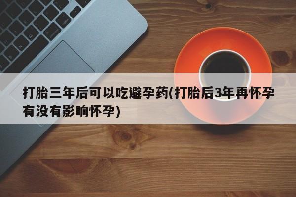 卖打胎药流产药微信打胎三年后可以吃避孕药(打胎后3年再怀孕有没有影响怀孕)
