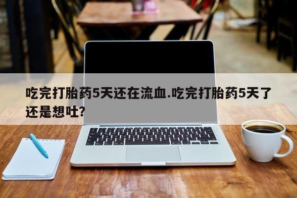 卖打胎药流产药微信吃完打胎药5天还在流血.吃完打胎药5天了还是想吐？