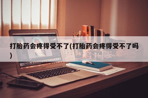 卖打胎药流产药微信打胎药会疼得受不了(打胎药会疼得受不了吗)