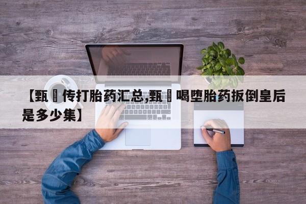 卖打胎药流产药微信【甄嬛传打胎药汇总,甄嬛喝堕胎药扳倒皇后是多少集】