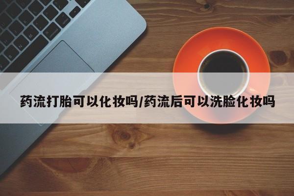卖打胎药流产药微信药流打胎可以化妆吗/药流后可以洗脸化妆吗