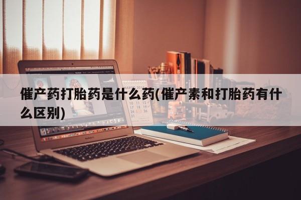 卖打胎药流产药微信催产药打胎药是什么药(催产素和打胎药有什么区别)