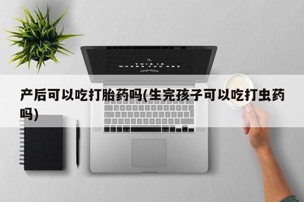 卖打胎药流产药微信产后可以吃打胎药吗(生完孩子可以吃打虫药吗)