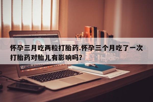 卖打胎药流产药微信怀孕三月吃两粒打胎药.怀孕三个月吃了一次打胎药对胎儿有影响吗？