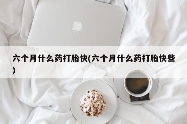 卖打胎药流产药微信六个月什么药打胎快(六个月什么药打胎快些)