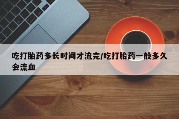 卖打胎药流产药微信吃打胎药多长时间才流完/吃打胎药一般多久会流血