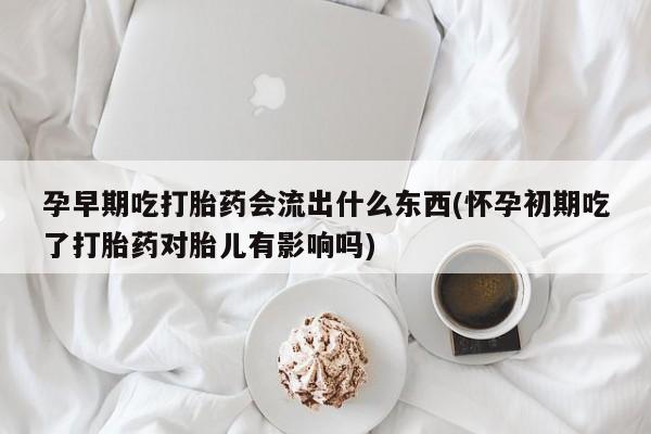 卖打胎药流产药微信孕早期吃打胎药会流出什么东西(怀孕初期吃了打胎药对胎儿有影响吗)