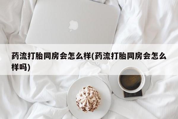 卖打胎药流产药微信药流打胎同房会怎么样(药流打胎同房会怎么样吗)