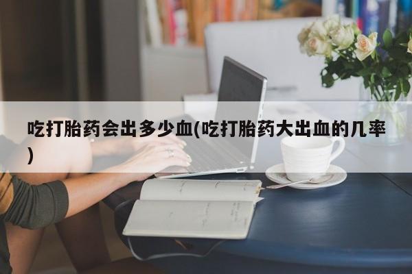 卖打胎药流产药微信吃打胎药会出多少血(吃打胎药大出血的几率)