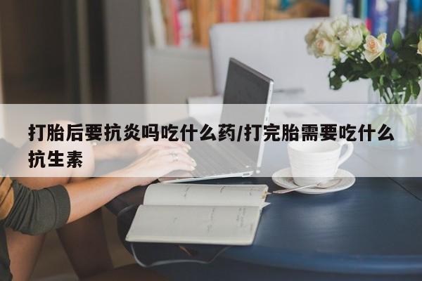卖打胎药流产药微信打胎后要抗炎吗吃什么药/打完胎需要吃什么抗生素