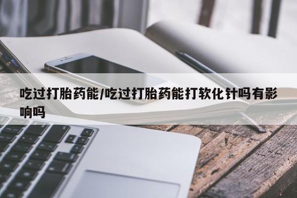 卖打胎药流产药微信吃过打胎药能/吃过打胎药能打软化针吗有影响吗
