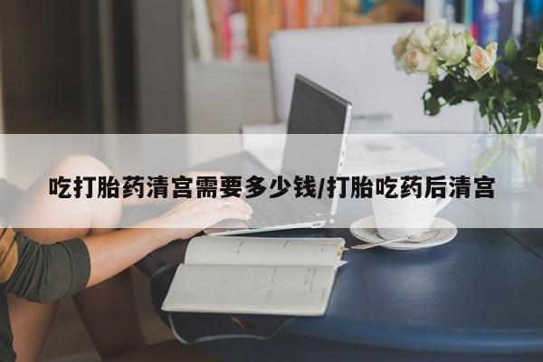 卖打胎药流产药微信吃打胎药清宫需要多少钱/打胎吃药后清宫