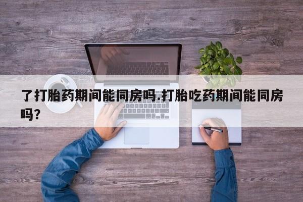 卖打胎药流产药微信了打胎药期间能同房吗.打胎吃药期间能同房吗？