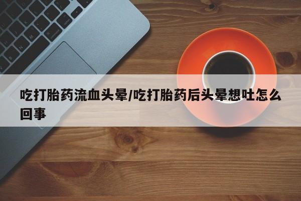 卖打胎药流产药微信吃打胎药流血头晕/吃打胎药后头晕想吐怎么回事
