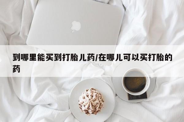 卖打胎药流产药微信到哪里能买到打胎儿药/在哪儿可以买打胎的药