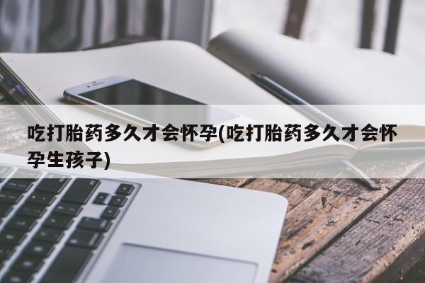 卖打胎药流产药微信吃打胎药多久才会怀孕(吃打胎药多久才会怀孕生孩子)