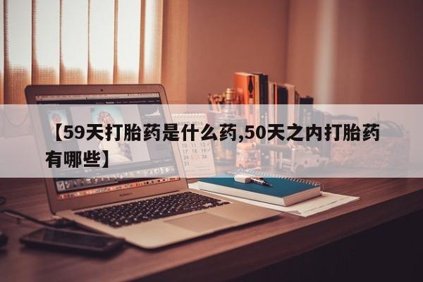卖打胎药流产药微信【59天打胎药是什么药,50天之内打胎药有哪些】