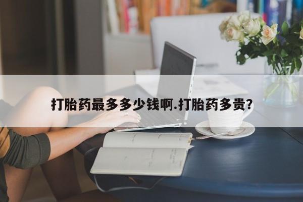 卖打胎药流产药微信打胎药最多多少钱啊.打胎药多贵？