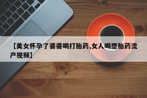 卖打胎药流产药微信【美女怀孕了婆婆喝打胎药,女人喝堕胎药流产视频】