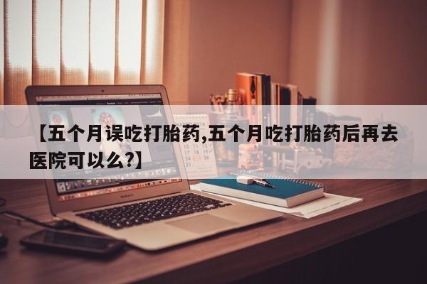 卖打胎药流产药微信【五个月误吃打胎药,五个月吃打胎药后再去医院可以么?】