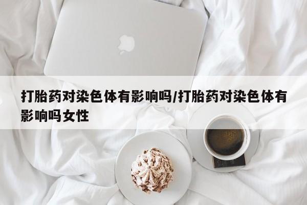 卖打胎药流产药微信打胎药对染色体有影响吗/打胎药对染色体有影响吗女性