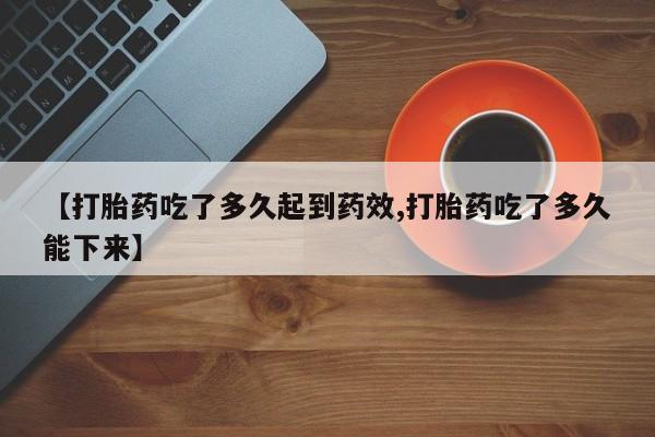 卖打胎药流产药微信【打胎药吃了多久起到药效,打胎药吃了多久能下来】