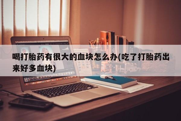 卖打胎药流产药微信喝打胎药有很大的血块怎么办(吃了打胎药出来好多血块)