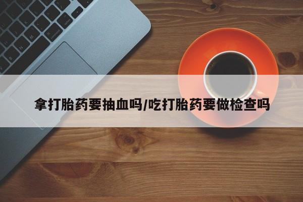 卖打胎药流产药微信拿打胎药要抽血吗/吃打胎药要做检查吗