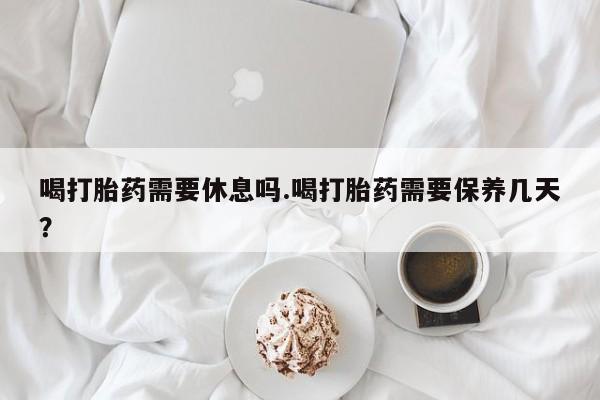 卖打胎药流产药微信喝打胎药需要休息吗.喝打胎药需要保养几天？