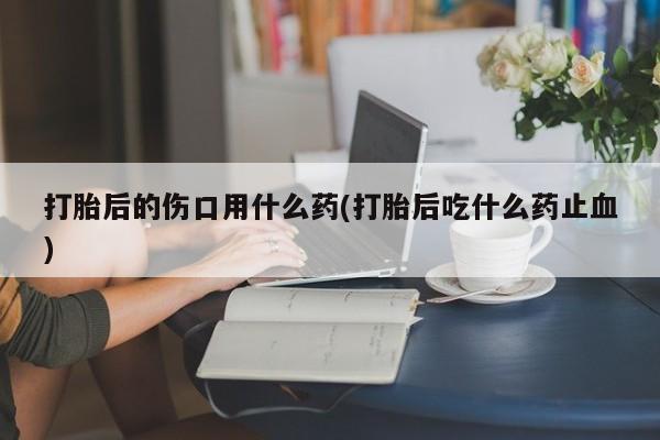 卖打胎药流产药微信打胎后的伤口用什么药(打胎后吃什么药止血)