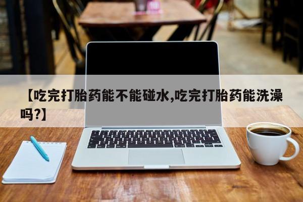 卖打胎药流产药微信【吃完打胎药能不能碰水,吃完打胎药能洗澡吗?】
