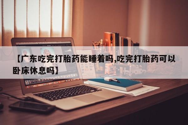 卖打胎药流产药微信【广东吃完打胎药能睡着吗,吃完打胎药可以卧床休息吗】