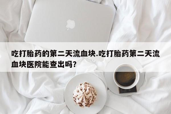 卖打胎药流产药微信吃打胎药的第二天流血块.吃打胎药第二天流血块医院能查出吗？