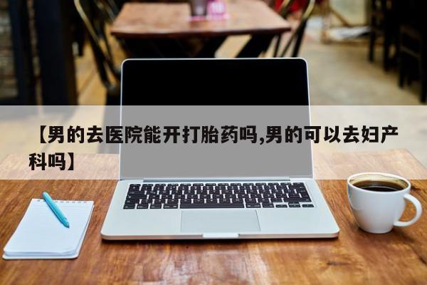 卖打胎药流产药微信【男的去医院能开打胎药吗,男的可以去妇产科吗】