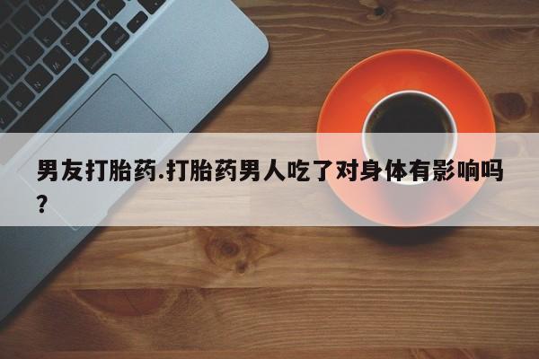 卖打胎药流产药微信男友打胎药.打胎药男人吃了对身体有影响吗？